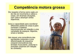 Competência motora grossa
Diz respeito à forma como cada um
de nós se movimenta e utiliza o
corpo, em diversas situações,
com vista a alcançar certos
objectivos.
Inclui a capacidade para coordenar
diferentes partes do corpo e para
controlar o sistema
neuromuscular em relação a uma
variedade de espaços, objectos,
sinais e tarefas.
Isto requer uma consciência das
sensações corporais e uma
diferenciação do esquema
corporal (consciência das
tensões musculares, posturas e
posições corporais em relação
ao contexto).
 