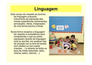 Linguagem
Este campo diz respeito ao domínio
da linguagem enquanto
instrumento de expressão das
nossas experiências (sentimentos,
percepções, ideias, imaginação)
de uma forma precisa e eficaz.
Numa forma receptiva a linguagem
diz respeito à competência para
compreender o que os outros
expressam através da linguagem
(oral ou escrita), em qualquer tipo
de situação (na ou fora da escola,
com adultos ou com outras
crianças,…) e através de todos os
tipos de media (televisão, rádio,
cinema, teatro, internet,…)
 
