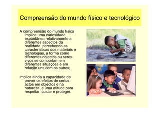 Compreensão do mundo físico e tecnológico
A compreensão do mundo físico
implica uma curiosidade
espontânea relativamente a
diferentes aspectos da
realidade, percebendo as
características dos materiais e
tecnologias, a forma como
diferentes objectos ou seres
vivos se comportam em
diferentes situações e em
relação uns com os outros;
implica ainda a capacidade de
prever os efeitos de certos
actos em objectos e na
natureza, e uma atitude para
respeitar, cuidar e proteger.
 