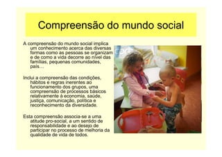 Compreensão do mundo social
A compreensão do mundo social implica
um conhecimento acerca das diversas
formas como as pessoas se organizam
e de como a vida decorre ao nível das
famílias, pequenas comunidades,
país…
Inclui a compreensão das condições,
hábitos e regras inerentes ao
funcionamento dos grupos, uma
compreensão de processos básicos
relativamente à economia, saúde,
justiça, comunicação, política e
reconhecimento da diversidade.
Esta compreensão associa-se a uma
atitude pro-social, a um sentido de
responsabilidade e ao desejo de
participar no processo de melhoria da
qualidade de vida de todos.
 