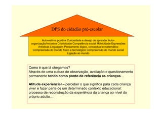 Como é que lá chegamos?
Através de uma cultura de observação, avaliação e questionamento
permanente tendo como ponto de referência as crianças...
Atitude experiencial – perceber o que significa para cada criança
viver e fazer parte de um determinado contexto educacional:
processo de reconstrução da experiência da criança ao nível do
próprio adulto…
DPS do cidadão pré-escolar
Auto-estima positiva Curiosidade e desejo de aprender Auto-
organização/iniciativa Criatividade Competência social Motricidade Expressões
Artísticas Linguagem Pensamento lógico, conceptual e matemático
Compreensão do mundo físico e tecnológico Compreensão do mundo social
Ligação ao mundo
 
