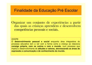 Finalidade da Educação Pré Escolar
Organizar um conjunto de experiências a partir
das quais as crianças aprendem e desenvolvem
competências pessoais e sociais.competências pessoais e sociais.competências pessoais e sociais.competências pessoais e sociais.
OCEPE
O desenvolvimento pessoal e social enquanto área integradora do
processo educativo tem a ver com a forma como a criança se relaciona
consigo própria, com os outros e com o mundo, num processo que
implica o desenvolvimento de atitudes e valores, atravessando as áreas de
expressão e comunicação e de conhecimento do mundo.
 