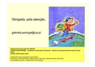 Obrigada, pela atenção.
gabriela.portugal@ua.pt
Projecto financiado pela FCT, MCTES
(PTDC/CED/67633/2006) – Avaliação em Educação Pré-Escolar – Sistema de Acompanhamento das Crianças
(SAC)
Outubro 2007-Outubro 2010
Gabriela Portugal (investigadora responsável)
Paula Santos, Aida Figueiredo, Ofélia Libório, Carlos Silva, Natália Abrantes, Sónia Góis
Universidade de Aveiro – Departamento de Educação
 