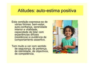 Atitudes: auto-estima positiva
Esta condição expressa-se de
várias formas: bem-estar,
auto-confiança, serenidade
interior e vitalidade,
capacidade de lidar com
experiências difíceis
(resiliência) e evidência de
comportamento assertivo.
Tem muito a ver com sentido
de segurança, de pertença,
de identidade, de objectivos,
de competência.
 
