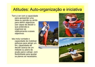 Atitudes: Auto-organização e iniciativa
Tem a ver com a capacidade
para apresentar uma
ideia ou opinião ou ainda
para definir objectivos
(ser capaz de decidir o
que pretende) e
organizar-se
relativamente a esses
objectivos.
Isto inclui vontade e
capacidade de mobilizar
esforços para atingir um
fim, capacidade de
decidir acerca de um
método ou plano de
acção para o atingir, com
flexibilidade para ajustar
os planos se necessário.
 