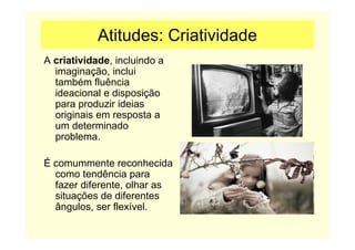 Atitudes: Criatividade
A criatividade, incluindo a
imaginação, inclui
também fluência
ideacional e disposição
para produzir ideias
originais em resposta a
um determinado
problema.
É comummente reconhecida
como tendência para
fazer diferente, olhar as
situações de diferentes
ângulos, ser flexível.
 