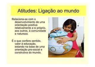 Atitudes: Ligação ao mundo
Relaciona-se com o
desenvolvimento de uma
orientação positiva
relativamente a si próprio,
aos outros, à comunidade
e natureza.
É o que confere sentido,
valor à educação,
estando na base de uma
orientação pro-social e
construtiva do mundo.
 