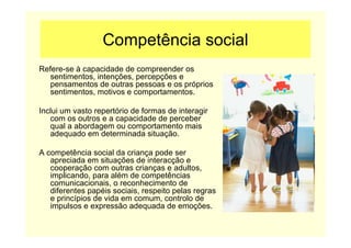 Competência social
Refere-se à capacidade de compreender os
sentimentos, intenções, percepções e
pensamentos de outras pessoas e os próprios
sentimentos, motivos e comportamentos.
Inclui um vasto repertório de formas de interagir
com os outros e a capacidade de perceber
qual a abordagem ou comportamento mais
adequado em determinada situação.
A competência social da criança pode ser
apreciada em situações de interacção e
cooperação com outras crianças e adultos,
implicando, para além de competências
comunicacionais, o reconhecimento de
diferentes papéis sociais, respeito pelas regras
e princípios de vida em comum, controlo de
impulsos e expressão adequada de emoções.
 