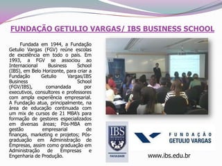 FUNDAÇÃO GETULIO VARGAS/ IBS BUSINESS SCHOOL        Fundada em 1944, a Fundação Getulio Vargas (FGV) reúne escolas de excelência em todo o país. Em 1993, a FGV se associou ao Internacional Business School (IBS), em Belo Horizonte, para criar a Fundação Getulio Vargas/IBS Business School (FGV/IBS), comandada por executivos, consultores e professores com ampla experiência empresarial. A Fundação atua, principalmente, na área de educação continuada com um mix de cursos de 21 MBA’s para formação de gestores especializados em diversas áreas; Pós-MBA em gestão empresarial de finanças, marketing e projetos; Pós-graduação em Administração de Empresas, assim como graduação em Administração de Empresas e Engenharia de Produção. www.ibs.edu.br 