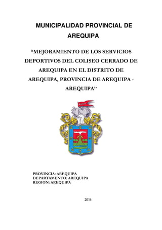 MUNICIPALIDAD PROVINCIAL DE
AREQUIPA
“MEJORAMIENTO DE LOS SERVICIOS
DEPORTIVOS DEL COLISEO CERRADO DE
AREQUIPA EN EL DISTRITO DE
AREQUIPA, PROVINCIA DE AREQUIPA -
AREQUIPA”
PROVINCIA: AREQUIPA
DEPARTAMENTO: AREQUIPA
REGION: AREQUIPA
2014
 