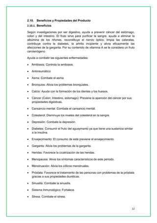 12 
2.10. Beneficios y Propiedades del Producto 
2.10.1. Beneficios 
Según investigaciones por ser digestivo, ayuda a prevenir cáncer del estómago, colon y del intestino. El fruto sirve para purificar la sangre, ayuda a eliminar la albúmina de los riñones, reconstituye el nervio óptico, limpia las cataratas, contribuye contra la diabetes, la artritis incipiente y alivia eficazmente las afecciones de la garganta. Por su contenido de vitamina A se le considera un fruto carotenógeno. 
Ayuda a combatir las siguientes enfermedades: 
 Amibiasis: Controla la amibiasis. 
 Antirreumático: 
 Asma: Combate el asma. 
 Bronquios: Alivia los problemas bronquiales. 
 Calcio: Ayuda con la formación de los dientes y los huesos. 
 Cáncer (Colon, Intestino, estomago): Previene la aparición del cáncer por sus propiedades digestivas. 
 Cansancio mental: Combate el cansancio mental. 
 Colesterol: Disminuye los niveles del colesterol en la sangre. 
 Depresión: Combate la depresión. 
 Diabetes: Consumir el fruto del aguaymanto ya que tiene una sustancia similar a la insulina. 
 Envejecimiento: El consumo de este previene el envejecimiento. 
 Garganta: Alivia los problemas de la garganta. 
 Heridas: Favorece la cicatrización de las heridas. 
 Menopausia: Alivia los síntomas característicos de este periodo. 
 Menstruación: Alivia los cólicos menstruales. 
 Próstata: Favorece el tratamiento de las personas con problemas de la próstata gracias a sus propiedades diuréticas. 
 Sinusitis: Combate la sinusitis. 
 Sistema Inmunológico: Fortalece. 
 Stress: Combate el stress.  