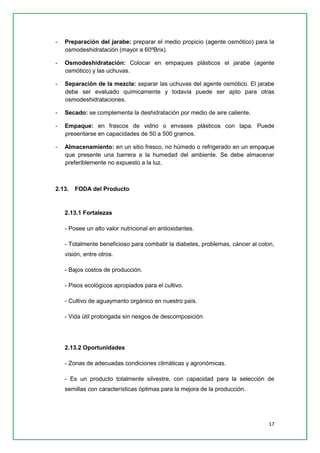 17 
- Preparación del jarabe: preparar el medio propicio (agente osmótico) para la osmodeshidratación (mayor a 60ºBrix). 
- Osmodeshidratación: Colocar en empaques plásticos el jarabe (agente osmótico) y las uchuvas. 
- Separación de la mezcla: separar las uchuvas del agente osmótico. El jarabe debe ser evaluado químicamente y todavía puede ser apto para otras osmodeshidrataciones. 
- Secado: se complementa la deshidratación por medio de aire caliente. 
- Empaque: en frascos de vidrio o envases plásticos con tapa. Puede presentarse en capacidades de 50 a 500 gramos. 
- Almacenamiento: en un sitio fresco, no húmedo o refrigerado en un empaque que presente una barrera a la humedad del ambiente. Se debe almacenar preferiblemente no expuesto a la luz. 
2.13. FODA del Producto 
2.13.1 Fortalezas 
- Posee un alto valor nutricional en antioxidantes. 
- Totalmente beneficioso para combatir la diabetes, problemas, cáncer al colon, visión, entre otros. 
- Bajos costos de producción. 
- Pisos ecológicos apropiados para el cultivo. 
- Cultivo de aguaymanto orgánico en nuestro país. 
- Vida útil prolongada sin riesgos de descomposición 
2.13.2 Oportunidades 
- Zonas de adecuadas condiciones climáticas y agronómicas. 
- Es un producto totalmente silvestre, con capacidad para la selección de semillas con características óptimas para la mejora de la producción. 
 