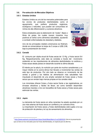 27 
3.6. Pre-selección de Mercados Objetivos 
3.6.1. Estados Unidos 
Estados Unidos es uno de los mercados potenciales para los envíos de productos deshidratados como el aguaymanto, que prefiere productos orgánicos, ecológicos o naturales, que puedan ser consumidos en nichos de alta diferenciación y a precios atractivos. 
Estos empleados para la elaboración de “snaks”. Bajos o libres de grasa, los cuales causan impactos muy positivos al verlos como alimentos saludables, ayudando a combatir enfermedades de obesidad y diabetes. 
Uno de los principales retailers americanos es Walmart, donde se comercializan la bolsa de 5 onzas a US$ 2.98, bajo la presentación de mixes1 
3.6.2. Canadá 
El consumo per cápita anual de frutas secas de 1,5 Kg. y frutos secos 9,4 Kg. Respectivamente, este dato se constata a través del incremento sostenido en las importaciones de alimentos deshidratados no exóticos y frutas secas desde países en desarrollo durante la última década 
El interés por la salud y la nutrición por parte de muchos canadienses y un mayor interés en la cocina étnica han llevado a incrementar las ventas de este tipo de productos. Por otro lado se observa un incremento de las ventas a granel y los hábitos de alimentación más saludables han impulsado el desarrollo de una amplia variedad de frutas secas y frutos secos que se venden bajo marcas propias en los canales retail. 
Los minoristas ofrecen frutas y frutos secos frente a las registradoras, en envases atractivos y fáciles de llevar, así como también desarrollan atractivas mezclas o mix con bocadillos de frutos secos y frutas secas para estimular las ventas. 
3.6.3. Japón 
La demanda de frutos secos en años recientes ha estado ayudada por un uso más extenso de frutos secos en confitería y en culinaria china. 
La importación de frutos secos y frutas deshidratadas está sujeta a la Ley de protección de plantas y la Ley de saneamiento de alimentos. 
1 http://www.walmart.com/ip/Great-Value-Dried-Mixed-Berry-5-oz/13033153, Este es la presentación que se tiene en los mercados para las frutas deshidratadas, en especial para los Berries.  