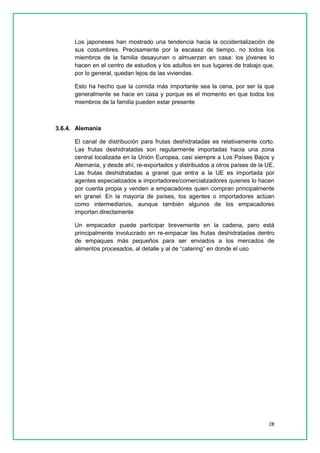 28 
Los japoneses han mostrado una tendencia hacia la occidentalización de sus costumbres. Precisamente por la escasez de tiempo, no todos los miembros de la familia desayunan o almuerzan en casa: los jóvenes lo hacen en el centro de estudios y los adultos en sus lugares de trabajo que, por lo general, quedan lejos de las viviendas. 
Esto ha hecho que la comida más importante sea la cena, por ser la que generalmente se hace en casa y porque es el momento en que todos los miembros de la familia pueden estar presente 
3.6.4. Alemania 
El canal de distribución para frutas deshidratadas es relativamente corto. Las frutas deshidratadas son regularmente importadas hacia una zona central localizada en la Unión Europea, casi siempre a Los Países Bajos y Alemania, y desde ahí, re-exportados y distribuidos a otros países de la UE. Las frutas deshidratadas a granel que entra a la UE es importada por agentes especializados e importadores/comercializadores quienes lo hacen por cuenta propia y venden a empacadores quien compran principalmente en granel. En la mayoría de países, los agentes o importadores actúan como intermediarios, aunque también algunos de los empacadores importan directamente 
Un empacador puede participar brevemente en la cadena, pero está principalmente involucrado en re-empacar las frutas deshidratadas dentro de empaques más pequeños para ser enviados a los mercados de alimentos procesados, al detalle y al de “catering” en donde el uso 
 