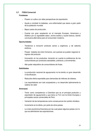 29 
3.7. FODA Comercial 
Fortalezas 
- Poseer un cultivo con altas perspectivas de exportación. 
- Ayuda a combatir la diabetes, una enfermedad que ataca a gran parte de la población mundial 
- Bajos costos de producción. 
- Cuenta con gran aceptación en el mercado Europeo, Americano y Asiático por su agradable sabor, aroma exótico y suave textura, siendo una buena alternativa para el consumidor moderno. 
Oportunidades 
- Tendencia a consumir producto sanos y orgánicos, y de sabores exóticos. 
- Poseer tratados de Libre Comercio, con quienes se pueden negociar el ingreso del producto. 
- Innovación en los productos, tomando en cuenta la preferencia de los consumidores por productos saludables, prácticos y convenientes. 
- Alto poder adquisitivo de consumidores de frutas. 
Debilidades 
- La producción nacional de aguaymanto no ha tenido un gran desarrollo ni tecnificación. 
- Reducida oferta exportable para demandas de millones de dólares. 
- Los exportadores son solo acopiadores y no desarrolla óptimamente la cadena de valor. 
Amenazas 
- Tener como competencia a Colombia que es el principal productor y exportador de aguaymanto y que tiene un TLC con la Unión Europea y principales socios comerciales de Perú. 
- Variación de las temperaturas como consecuencia de cambio climático. 
- Incremento en la oferta, por parte de otros países. 
- La crisis económica financiera por las cual pasan algunos países con lo que se delimitarían las exportaciones. 
 