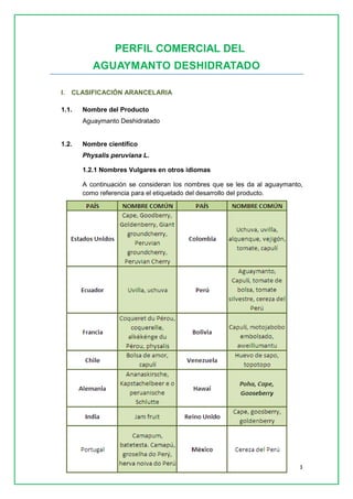 3 
PERFIL COMERCIAL DEL 
AGUAYMANTO DESHIDRATADO 
I. CLASIFICACIÓN ARANCELARIA 
1.1. Nombre del Producto 
Aguaymanto Deshidratado 
1.2. Nombre científico 
Physalis peruviana L. 
1.2.1 Nombres Vulgares en otros idiomas 
A continuación se consideran los nombres que se les da al aguaymanto, como referencia para el etiquetado del desarrollo del producto. 
 
