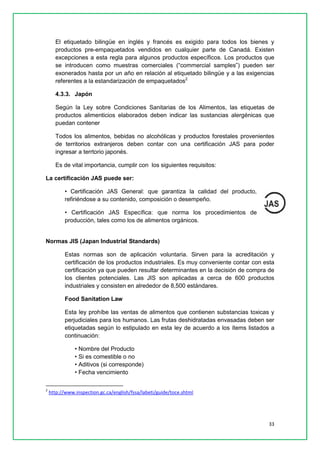 33 
El etiquetado bilingüe en inglés y francés es exigido para todos los bienes y productos pre-empaquetados vendidos en cualquier parte de Canadá. Existen excepciones a esta regla para algunos productos específicos. Los productos que se introducen como muestras comerciales (“commercial samples”) pueden ser exonerados hasta por un año en relación al etiquetado bilingüe y a las exigencias referentes a la estandarización de empaquetados2 
4.3.3. Japón 
Según la Ley sobre Condiciones Sanitarias de los Alimentos, las etiquetas de productos alimenticios elaborados deben indicar las sustancias alergénicas que puedan contener 
Todos los alimentos, bebidas no alcohólicas y productos forestales provenientes de territorios extranjeros deben contar con una certificación JAS para poder ingresar a terrtorio japonés. 
Es de vital importancia, cumplir con los siguientes requisitos: 
La certificación JAS puede ser: 
• Certificación JAS General: que garantiza la calidad del producto, refiriéndose a su contenido, composición o desempeño. 
• Certificación JAS Específica: que norma los procedimientos de producción, tales como los de alimentos orgánicos. 
Normas JIS (Japan Industrial Standards) 
Estas normas son de aplicación voluntaria. Sirven para la acreditación y certificación de los productos industriales. Es muy conveniente contar con esta certificación ya que pueden resultar determinantes en la decisión de compra de los clientes potenciales. Las JIS son aplicadas a cerca de 600 productos industriales y consisten en alrededor de 8,500 estándares. 
Food Sanitation Law 
Esta ley prohíbe las ventas de alimentos que contienen substancias toxicas y perjudiciales para los humanos. Las frutas deshidratadas envasadas deben ser etiquetadas según lo estipulado en esta ley de acuerdo a los ítems listados a continuación: 
• Nombre del Producto 
• Si es comestible o no 
• Aditivos (si corresponde) 
• Fecha vencimiento 
2 http://www.inspection.gc.ca/english/fssa/labeti/guide/toce.shtml 
 