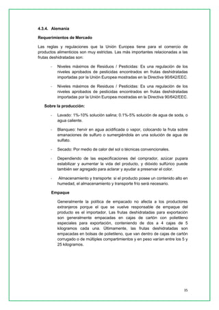 35 
4.3.4. Alemania 
Requerimientos de Mercado 
Las reglas y regulaciones que la Unión Europea tiene para el comercio de productos alimenticios son muy estrictas. Las más importantes relacionadas a las frutas deshidratadas son: 
- Niveles máximos de Residuos / Pesticidas: Es una regulación de los niveles aprobados de pesticidas encontrados en frutas deshidratadas importadas por la Unión Europea mostradas en la Directiva 90/642/EEC. 
- Niveles máximos de Residuos / Pesticidas: Es una regulación de los niveles aprobados de pesticidas encontrados en frutas deshidratadas importadas por la Unión Europea mostradas en la Directiva 90/642/EEC. 
Sobre la producción: 
- Lavado: 1%-10% solución salina; 0.1%-5% solución de agua de soda, o agua caliente. 
- Blanqueo: hervir en agua acidificada o vapor, colocando la fruta sobre emanaciones de sulfuro o sumergiéndola en una solución de agua de sulfato. 
- Secado: Por medio de calor del sol o técnicas convencionales. 
- Dependiendo de las especificaciones del comprador, azúcar pupara estabilizar y aumentar la vida del producto, y dióxido sulfúrico puede también ser agregado para aclarar y ayudar a preservar el color. 
- Almacenamiento y transporte: si el producto posee un contenido alto en humedad, el almacenamiento y transporte frío será necesario. 
Empaque 
Generalmente la política de empacado no afecta a los productores extranjeros porque el que se vuelve responsable de empaque del producto es el importador. Las frutas deshidratadas para exportación son generalmente empacadas en cajas de cartón con polietileno especiales para exportación, conteniendo de dos a 4 cajas de 5 kilogramos cada una. Últimamente, las frutas deshidratadas son empacadas en bolsas de polietileno, que van dentro de cajas de cartón corrugado o de múltiples compartimientos y en peso varían entre los 5 y 25 kilogramos. 
 