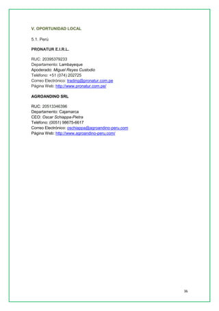 36 
V. OPORTUNIDAD LOCAL 5.1. Perú PRONATUR E.I.R.L. RUC: 20395379233 Departamento: Lambayeque Apoderado: Miguel Reyes Custodio Teléfono: +51 (074) 202725 Correo Electrónico: trading@pronatur.com.pe Página Web: http://www.pronatur.com.pe/ AGROANDINO SRL RUC: 20513346396 Departamento: Cajamarca CEO: Oscar Schiappa-Pietra Teléfono: (0051) 98675-6617 Correo Electrónico: oschiappa@agroandino-peru.com Página Web: http://www.agroandino-peru.com/ 
