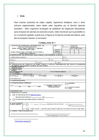 31 
 Chile 
Para importar productos de origen vegetal, organismos biológicos vivos u otros artículos reglamentados, estos deben estar regulados por el Servicio Agrícola Ganadero - SAG, organismo encargado de establecer las exigencias fitosanitarias para el ingreso de este tipo de productos al país. Cabe mencionar que la granadilla no es un producto regulado, puesto que no figurar en la lista de consulta del sistema, para ello es necesario resolver un formulario1. 
1 http://www.sag.gob.cl/ 
 