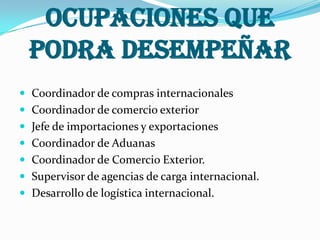 OCUPACIONES QUEPODRA DESEMPEÑARCoordinador de compras internacionalesCoordinador de comercio exteriorJefe de importaciones y exportacionesCoordinador de AduanasCoordinador de Comercio Exterior.Supervisor de agencias de carga internacional. Desarrollo de logística internacional.