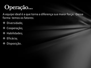 A equipe ideal é a que torna a diferença sua maior força. Dessa
forma temos os fatores:
 Diversidade;
 Cooperação;
 Habilidades;
 Eficácia;
 Disposição.
Operação...
 