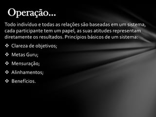 Todo indivíduo e todas as relações são baseadas em um sistema,
cada participante tem um papel, as suas atitudes representam
diretamente os resultados. Princípios básicos de um sistema:
 Clareza de objetivos;
 Metas Guru;
 Mensuração;
 Alinhamentos;
 Benefícios.
Operação...
 
