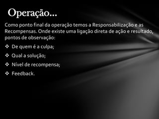 Como ponto final da operação temos a Responsabilização e as
Recompensas. Onde existe uma ligação direta de ação e resultado,
pontos de observação:
 De quem é a culpa;
 Qual a solução;
 Nível de recompensa;
 Feedback.
Operação...
 