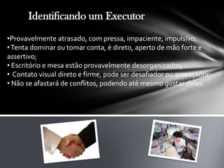 Identificando um Executor
•Provavelmente atrasado, com pressa, impaciente, impulsivo;
•Tenta dominar ou tomar conta, é direto, aperto de mão forte e
assertivo;
• Escritório e mesa estão provavelmente desorganizados;
• Contato visual direto e firme, pode ser desafiador ou ameaçador;
• Não se afastará de conflitos, podendo até mesmo gostar deles.
 