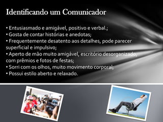 Identificando um Comunicador
• Entusiasmado e amigável, positivo e verbal.;
• Gosta de contar histórias e anedotas;
• Frequentemente desatento aos detalhes, pode parecer
superficial e impulsivo;
• Aperto de mão muito amigável, escritório desorganizado,
com prêmios e fotos de festas;
• Sorri com os olhos, muito movimento corporal;
• Possui estilo aberto e relaxado.
 