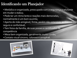 Identificando um Planejador
• Metódico e organizado, preocupado com a segurança e relutante
em mudar o status;
• Pode ter um ritmo lento e reações mais demoradas,
normalmente é um bom ouvinte;
• Aperto de mão amigável, firme, porém não ostensivo, ambiente
seguro e confortável;
•Tem fotos da família, de suas posses e certificados de
competência
• Mesa bem organizada, geralmente muito cortês;
• Contato visual sincero, caloroso e amigável.
 