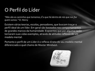 “Não são os caminhos que tomamos; É o que há dentro de nós que nos faz
quem somos.” O. Henry
Existem várias teorias, escolas, pensadores, que buscam traçar o
perfil ideal de um líder. Em geral são baseados nos comportamentos
de grandes marcos da humanidade. Expoentes que por alguma razão
tornaram suas vidas exemplos, através de atitudes reflexos de um
modelo mental.
Portanto o perfil de um Líder é o reflexo direto do seu modelo mental
diferenciado o qual chamo de Master Mindsest.
O Perfil do Líder
 