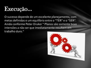 O sucesso depende de um excelente planejamento, com
metas definidas e um equilíbrio entre o “TER” e o “SER”.
Ainda conforme Peter Druker “ Planos são somente boas
intensões a não ser que imediatamente resultem em
trabalho duro.”
Execução...
 