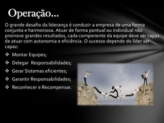 O grande desafio da liderança é conduzir a empresa de uma forma
conjunta e harmoniosa. Atuar de forma pontual ou individual não
promove grandes resultados, cada componente da equipe deve ser capaz
de atuar com autonomia e eficiência. O sucesso depende do líder ser
capaz:
 Montar Equipes;
 Delegar Responsabilidades;
 Gerar Sistemas eficientes;
 Garantir Responsabilidades;
 Reconhecer e Recompensar.
Operação...
 