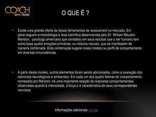 O QUE É ?
• Existe uma grande oferta de (boas) ferramentas de assessment no mercado. Em
geral seguem a metodologia e tese científica desenvolvida pelo Dr. William Moulton
Marston, psicólogo americano que constatou em seus estudos que o ser humano tem
como base quatro emoções primárias, ou nódulos neurais, que se manifestam de
maneira combinada. Esta combinação sugere nosso modelo ou perfil de comportamento
em diversas circunstâncias.
• À partir deste modelo, outros elementos foram sendo adicionados, como a avaliação dos
estímulos neurológicos e ambientais. Em cada um dos quatro fatores de comportamento
nomeados por Marston, há uma importante relação de respostas comportamentais
observadas quanto à intensidade, à força e à característica de seus correspondentes
nervosos.
Informações adicionais no site
 