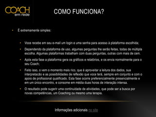 COMO FUNCIONA?
• É extremamente simples:
• Voce recebe em seu e-mail um login e uma senha para acesso à plataforma escolhida;
• Dependendo da plataforma de uso, algumas perguntas lhe serão feitas, todas de múltipla
escolha. Algumas plataformas trabalham com duas perguntas, outras com mais de cem.
• Após esta fase a plataforma gera os gráficos e relatórios, e os envia normalmente para o
seu Coach;
• Feito isso, o vem o momento mais rico, que é aproveitar a leitura dos dados, sua
interpretacão e as possibilidades de reflexão que voce terá, sempre em conjunto e com o
apoio de profissional qualificado. Esta fase ocorre preferencialmente presencialmente e
em um único encontro, e consome em média duas horas de interação intensa.
• O resultado pode sugerir uma continuidade de atividades, que pode ser a busca por
novas competências, um Coaching ou mesmo uma terapia.
Informações adicionais no site
 