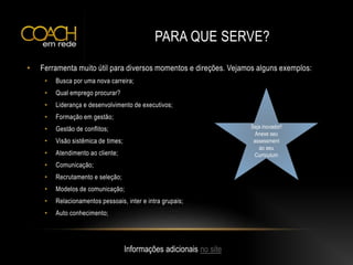 PARA QUE SERVE?
• Ferramenta muito útil para diversos momentos e direções. Vejamos alguns exemplos:
• Busca por uma nova carreira;
• Qual emprego procurar?
• Liderança e desenvolvimento de executivos;
• Formação em gestão;
• Gestão de conflitos;
• Visão sistêmica de times;
• Atendimento ao cliente;
• Comunicação;
• Recrutamento e seleção;
• Modelos de comunicação;
• Relacionamentos pessoais, inter e intra grupais;
• Auto conhecimento;
Informações adicionais no site
Seja inovador!
Anexe seu
assessment
ao seu
Curriculum
 