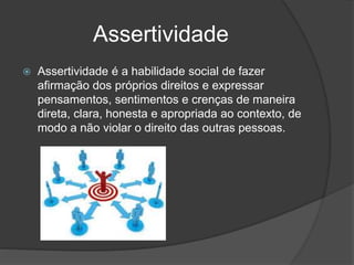 Assertividade
 Assertividade é a habilidade social de fazer
afirmação dos próprios direitos e expressar
pensamentos, sentimentos e crenças de maneira
direta, clara, honesta e apropriada ao contexto, de
modo a não violar o direito das outras pessoas.
 