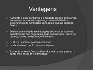 Vantagens
 Aumenta a auto-confiança e o respeito próprio diminuindo,
ao mesmo tempo, a insegurança, vulnerabilidade e
dependência de aprovação para aquilo que as pessoas
fazem.
 Diminui a ansiedade em situações sociais e as queixas
somáticas de que sofrem algumas pessoas (ex.: dores de
cabeça, dores de estômago, insónias).
 - Ouve bastante, procura entender;
 - Vai direto ao ponto, sem ser áspero;
 Aumenta as reacções positivas dos outros que passam a
sentir mais respeito e admiração.
 