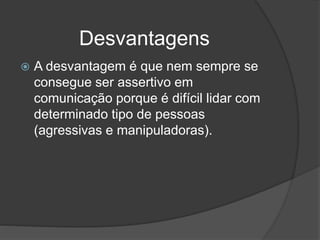 Desvantagens
 A desvantagem é que nem sempre se
consegue ser assertivo em
comunicação porque é difícil lidar com
determinado tipo de pessoas
(agressivas e manipuladoras).
 