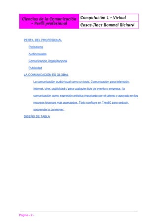  
Ciencias de la Comunicación
- Perfíl profesional
Computación 1 - Virtual
Casas Jines Rommel Richard
 
 
PERFIL DEL PROFESIONAL 
Periodismo 
Audiovisuales 
Comunicación Organizacional 
Publicidad 
LA COMUNICACIÓN ES GLOBAL 
La comunicación audiovisual como un todo. Comunicación para televisión, 
internet, cine, publicidad o para cualquier tipo de evento o empresa;  la 
comunicación como expresión artística impulsada por el talento y apoyada en los 
recursos técnicos más avanzados. Todo confluye en Tres60 para seducir, 
sorprender o conmover. 
DISEÑO DE TABLA 
 
 
Página ­ 2 ­ 
 