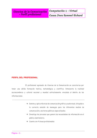 
Ciencias de la Comunicación
- Perfíl profesional
Computación 1 - Virtual
Casas Jines Rommel Richard
 
 
 
 
 
 
 
 
 
 
PERFIL DEL PROFESIONAL 
El profesional egresado de Ciencias de la Comunicación se caracteriza por
tener una sólida formación teórica, metodológica y científica. Interpreta la realidad
socioeconómica y cultural nacional y mundial estrechamente vinculado al ámbito de las
informaciones.
➔ Domina y aplica técnicas de comunicación gráfica y audiovisual, dirigidas a
la correcta emisión de mensajes para los diferentes medios de
comunicación y sectores públicos especializados.
➔ Investiga los procesos que genera las necesidades de información en el
público destinatario.
➔ Cuenta con 4 áreas profesionales:
 
 
Página ­ 3 ­ 
 