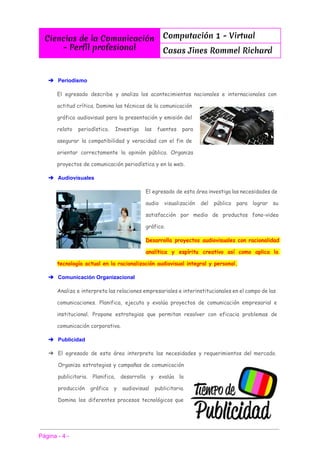  
Ciencias de la Comunicación
- Perfíl profesional
Computación 1 - Virtual
Casas Jines Rommel Richard
 
 
➔ Periodismo 
El egresado describe y analiza los acontecimientos nacionales e internacionales con
actitud crítica. Domina las técnicas de la comunicación
gráfica audiovisual para la presentación y emisión del
relato periodístico. Investiga las fuentes para
asegurar la compatibilidad y veracidad con el fin de
orientar correctamente la opinión pública. Organiza
proyectos de comunicación periodística y en la web.
➔ Audiovisuales 
El egresado de esta área investiga las necesidades de
audio visualización del público para lograr su
satisfacción por medio de productos fono-video
gráfico.
Desarrolla proyectos audiovisuales con racionalidad
analítica y espíritu creativo así como aplica la
tecnología actual en la racionalización audiovisual integral y personal.
➔ Comunicación Organizacional 
Analiza e interpreta las relaciones empresariales e interinstitucionales en el campo de las
comunicaciones. Planifica, ejecuta y evalúa proyectos de comunicación empresarial e
institucional. Propone estrategias que permitan resolver con eficacia problemas de
comunicación corporativa.
➔ Publicidad 
➔ El egresado de esta área interpreta las necesidades y requerimientos del mercado.
Organiza estrategias y campañas de comunicación
publicitaria. Planifica, desarrolla y evalúa la
producción gráfica y audiovisual publicitaria.
Domina los diferentes procesos tecnológicos que
 
 
Página ­ 4 ­ 
 
