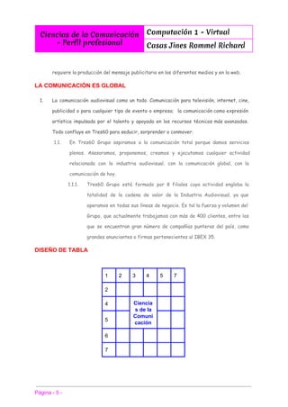  
Ciencias de la Comunicación
- Perfíl profesional
Computación 1 - Virtual
Casas Jines Rommel Richard
 
 
requiere la producción del mensaje publicitario en los diferentes medios y en la web.
LA COMUNICACIÓN ES GLOBAL 
1. La comunicación audiovisual como un todo. Comunicación para televisión, internet, cine,
publicidad o para cualquier tipo de evento o empresa; la comunicación como expresión
artística impulsada por el talento y apoyada en los recursos técnicos más avanzados.
Todo confluye en Tres60 para seducir, sorprender o conmover.
1.1. En Tres60 Grupo aspiramos a la comunicación total porque damos servicios
plenos. Asesoramos, proponemos, creamos y ejecutamos cualquier actividad
relacionada con la industria audiovisual, con la comunicación global, con la
comunicación de hoy.
1.1.1. Tres60 Grupo está formado por 8 filiales cuya actividad engloba la
totalidad de la cadena de valor de la Industria Audiovisual, ya que
operamos en todas sus líneas de negocio. Es tal la fuerza y volumen del
Grupo, que actualmente trabajamos con más de 400 clientes, entre los
que se encuentran gran número de compañías punteras del país, como
grandes anunciantes o firmas pertenecientes al IBEX 35.
DISEÑO DE TABLA 
 
1  2  3  4  5  7 
2           
4    Ciencia
s de la 
Comuni
cación 
   
5       
6           
7           
 
 
 
Página ­ 5 ­ 
 