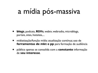 a mídia pós-massiva

•   blogs, podcats, RSVs, webtv, webradio, microblogs,
    portais, sites, hotsites,...

•   midiatização/função mídia: atualização contínua; uso de
    ferramentas de mkt e pp para formação de audiência

•   público apenas se consolida com a constante informação
    de seu interesse.
 