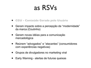 as RSVs
•   CGU - Conteúdo Gerado pelo Usuário

•   Geram impacto sobre a percepção da “modernidade”
    da marca (Coutinho)

•   Geram novas idéias para a comunicação
    mercadológica

•   Reúnem “advogados” e “atacantes” (consumidores
    com experiências negativas)

•   Grupos de divulgadores no marketing viral

•   Early Warning - alertas de futuras queixas
 