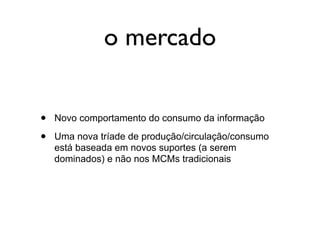 o mercado


•   Novo comportamento do consumo da informação

•   Uma nova tríade de produção/circulação/consumo
    está baseada em novos suportes (a serem
    dominados) e não nos MCMs tradicionais
 