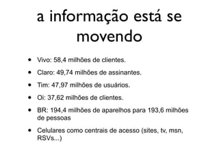 a informação está se
          movendo
•   Vivo: 58,4 milhões de clientes.

•   Claro: 49,74 milhões de assinantes.

•   Tim: 47,97 milhões de usuários.

•   Oi: 37,62 milhões de clientes.

•   BR: 194,4 milhões de aparelhos para 193,6 milhões
    de pessoas

•   Celulares como centrais de acesso (sites, tv, msn,
    RSVs...)
 