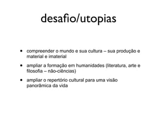 desaﬁo/utopias

•   compreender o mundo e sua cultura – sua produção e
    material e imaterial

•   ampliar a formação em humanidades (literatura, arte e
    filosofia – não-ciências)

•   ampliar o repertório cultural para uma visão
    panorâmica da vida
 