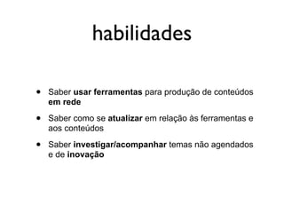 habilidades

•   Saber usar ferramentas para produção de conteúdos
    em rede

•   Saber como se atualizar em relação às ferramentas e
    aos conteúdos

•   Saber investigar/acompanhar temas não agendados
    e de inovação
 
